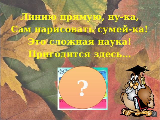 Линию прямую, ну-ка, Сам нарисовать сумей-ка! Это сложная наука! Пригодится здесь… ?