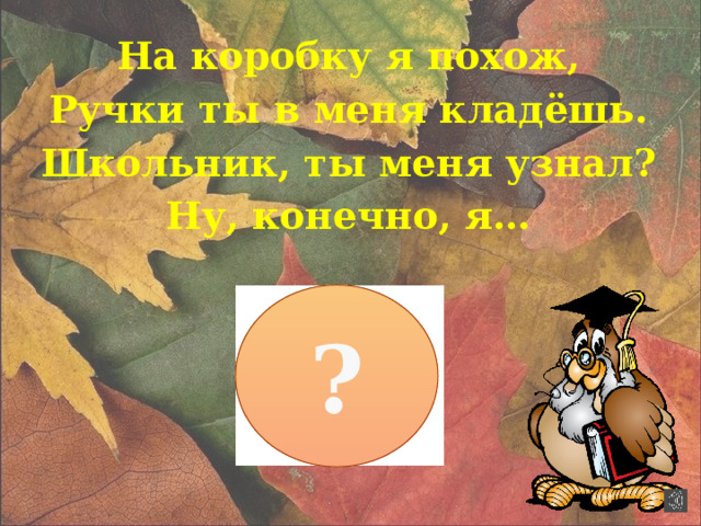 На коробку я похож, Ручки ты в меня кладёшь. Школьник, ты меня узнал? Ну, конечно, я… ?