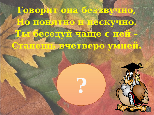 Говорит она беззвучно, Но понятно и нескучно. Ты беседуй чаще с ней – Станешь вчетверо умней. ?