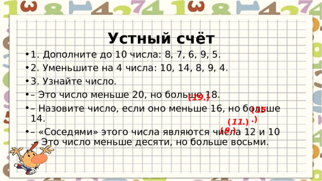  Устный счёт 1. Дополните до 10 числа: 8, 7, 6, 9, 5. 2. Уменьшите на 4 числа: 10, 14, 8, 9, 4. 3. Узнайте число. – Это число меньше 20, но больше 18. – Назовите число, если оно меньше 16, но больше 14. – «Соседями» этого числа являются числа 12 и 10  .– Это число меньше десяти, но больше восьми. ( 19 .) ( 15 .) ( 11 .) ( 9 .) 