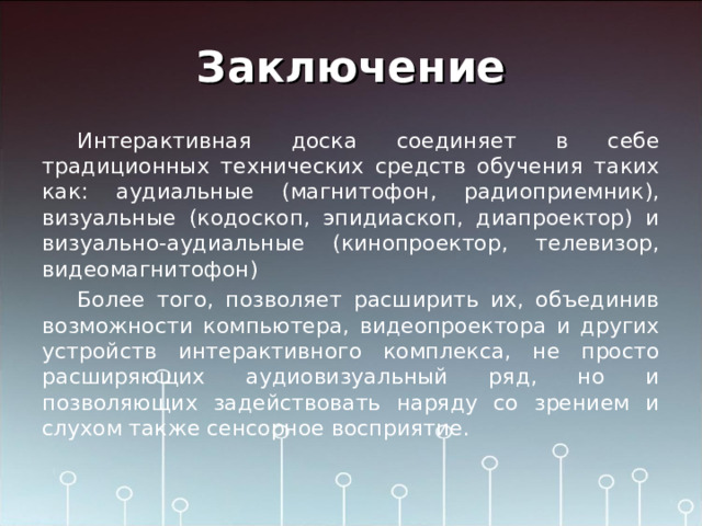 Заключение Интерактивная доска соединяет в себе традиционных технических средств обучения таких как: аудиальные (магнитофон, радиоприемник), визуальные (кодоскоп, эпидиаскоп, диапроектор) и визуально-аудиальные (кинопроектор, телевизор, видеомагнитофон) Более того, позволяет расширить их, объединив возможности компьютера, видеопроектора и других устройств интерактивного комплекса, не просто расширяющих аудиовизуальный ряд, но и позволяющих задействовать наряду со зрением и слухом также сенсорное восприятие. 