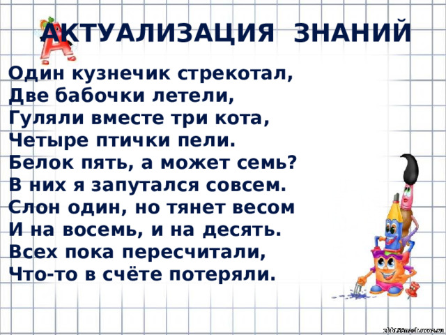 Актуализация знаний Один кузнечик стрекотал, Две бабочки летели, Гуляли вместе три кота, Четыре птички пели. Белок пять, а может семь? В них я запутался совсем. Слон один, но тянет весом И на восемь, и на десять. Всех пока пересчитали, Что-то в счёте потеряли. 