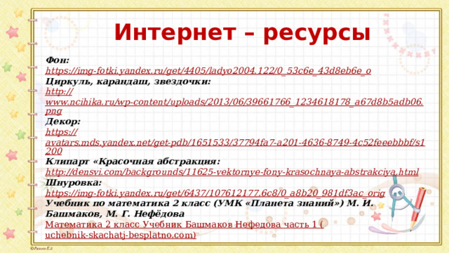 Интернет – ресурсы Фон: https:// img-fotki.yandex.ru/get/4405/ladyo2004.122/0_53c6e_43d8eb6e_o Циркуль, карандаш, звездочки: http:// www.ncihika.ru/wp-content/uploads/2013/06/39661766_1234618178_a67d8b5adb06.png Декор: https:// avatars.mds.yandex.net/get-pdb/1651533/37794fa7-a201-4636-8749-4c52feeebbbf/s1200 Клипарт «Красочная абстракция: http://densvi.com/backgrounds/11625-vektornye-fony-krasochnaya-abstrakciya.html   Шнуровка: https:// img-fotki.yandex.ru/get/6437/107612177.6c8/0_a8b20_981df3ac_orig Учебник по математика 2 класс (УМК «Планета знаний») М. И. Башмаков, М. Г. Нефёдова Математика 2 класс Учебник Башмаков Нефедова часть 1 ( uchebnik-skachatj-besplatno.com) 