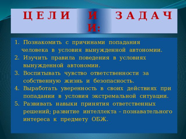  Ц Е Л И И З А Д А Ч И:  1. Познакомить с причинами попадания  человека в условия вынужденной автономии.  2. Изучить правила поведения в условиях  вынужденной автономии.  3. Воспитывать чувство ответственности за  собственную жизнь и безопасность.  4. Выработать уверенность в своих действиях при  попадании в условия экстремальной ситуации.  5. Развивать навыки принятия ответственных  решений; развитие интеллекта – познавательного  интереса к предмету ОБЖ. 