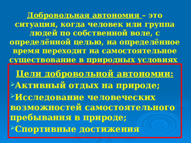 Добровольная автономия – это ситуация, когда человек или группа людей по собственной воле, с определённой целью, на определённое время переходит на самостоятельное существование в природных условиях Цели добровольной автономии: Активный отдых на природе; Исследование человеческих возможностей самостоятельного пребывания в природе; Спортивные достижения 