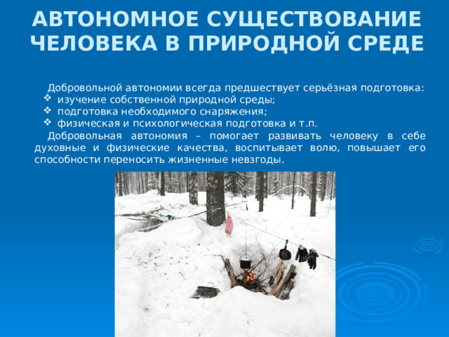 АВТОНОМНОЕ СУЩЕСТВОВАНИЕ ЧЕЛОВЕКА В ПРИРОДНОЙ СРЕДЕ Добровольной автономии всегда предшествует серьёзная подготовка:  изучение собственной природной среды;  подготовка необходимого снаряжения;  физическая и психологическая подготовка и т.п. Добровольная автономия – помогает развивать человеку в себе духовные и физические качества, воспитывает волю, повышает его способности переносить жизненные невзгоды. 