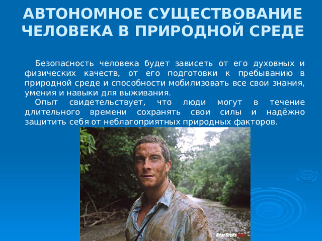 АВТОНОМНОЕ СУЩЕСТВОВАНИЕ ЧЕЛОВЕКА В ПРИРОДНОЙ СРЕДЕ Безопасность человека будет зависеть от его духовных и физических качеств, от его подготовки к пребыванию в природной среде и способности мобилизовать все свои знания, умения и навыки для выживания. Опыт свидетельствует, что люди могут в течение длительного времени сохранять свои силы и надёжно защитить себя от неблагоприятных природных факторов. 