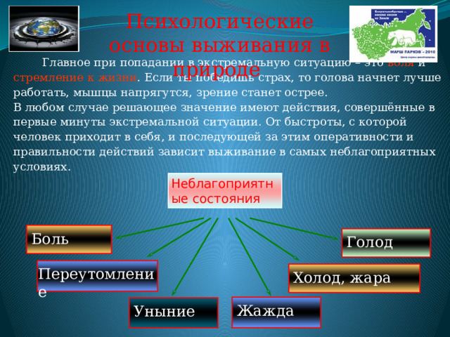 Психологические основы выживания в природе  Главное при попадании в экстремальную ситуацию – это воля и стремление к жизни . Если ты победишь страх, то голова начнет лучше работать, мышцы напрягутся, зрение станет острее. В любом случае решающее значение имеют действия, совершённые в первые минуты экстремальной ситуации. От быстроты, с которой человек приходит в себя, и последующей за этим оперативности и правильности действий зависит выживание в самых неблагоприятных условиях. Неблагоприятные состояния Боль Голод Переутомление Холод, жара Жажда Уныние 