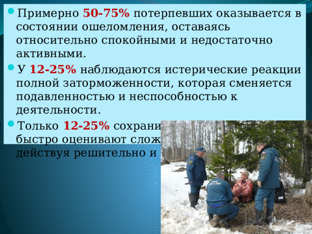 Примерно 50-75% потерпевших оказывается в состоянии ошеломления, оставаясь относительно спокойными и недостаточно активными. У 12-25% наблюдаются истерические реакции полной заторможенности, которая сменяется подавленностью и неспособностью к деятельности. Только 12-25% сохранив самообладание, быстро оценивают сложившуюся обстановку, действуя решительно и разумно. 