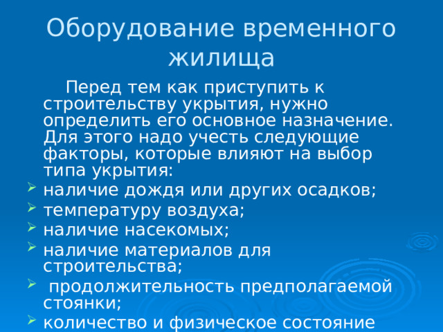 Оборудование временного жилища   Перед тем как приступить к строительству укрытия, нужно определить его основное назначение. Для этого надо учесть следующие факторы, которые влияют на выбор типа укрытия: наличие дождя или других осадков; температуру воздуха; наличие насекомых; наличие материалов для строительства;  продолжительность предполагаемой стоянки; количество и физическое состояние потерпевших бедствие. 