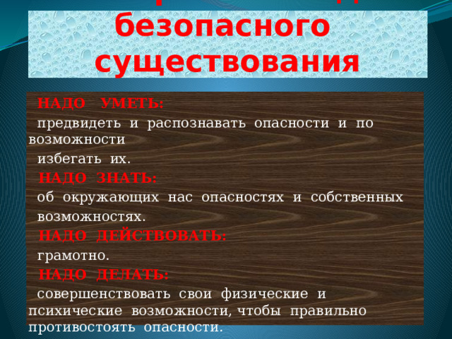 Четыре заповеди безопасного существования  НАДО УМЕТЬ:  предвидеть и распознавать опасности и по возможности  избегать их.  НАДО ЗНАТЬ:  об окружающих нас опасностях и собственных  возможностях.  НАДО ДЕЙСТВОВАТЬ:  грамотно.  НАДО ДЕЛАТЬ:  совершенствовать свои физические и психические возможности, чтобы правильно противостоять опасности. 