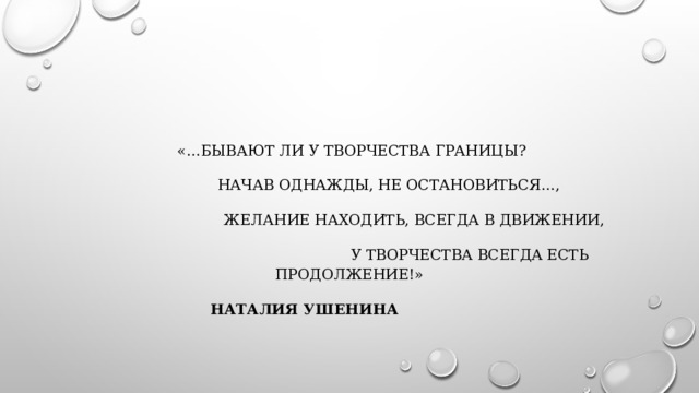 «…Бывают ли у творчества границы?  Начав однажды, не остановиться…,  Желание находить, всегда в движении,  У творчества всегда есть продолжение!»   Наталия Ушенина