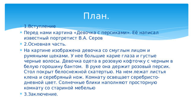 План. 1.Вступление Перед нами картина «Девочка с персиками». Её написал известный портретист В.А. Серов 2.Основная часть. На картине изображена девочка со смуглым лицом и румяными щеками. У нее большие карие глаза и густые черные волосы. Девочка одета в розовую кофточку с черным в белую горошину бантом. В руке она держит розовый персик. Стол покрыт белоснежной скатертью. На нем лежат листья клена и серебряный нож. Комнату освещает серебристо-дневной цвет. Солнечные блики наполняют просторную комнату со стариной мебелью 3.Заключение. 