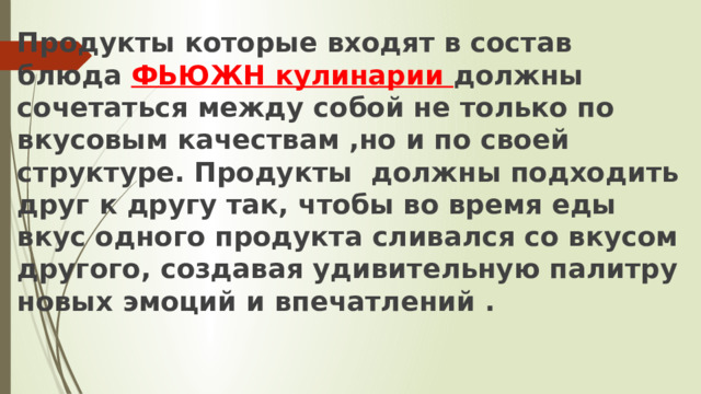 Продукты которые входят в состав блюда ФЬЮЖН кулинарии должны сочетаться между собой не только по вкусовым качествам ,но и по своей структуре. Продукты  должны подходить друг к другу так, чтобы во время еды вкус одного продукта сливался со вкусом другого, создавая удивительную палитру новых эмоций и впечатлений . 