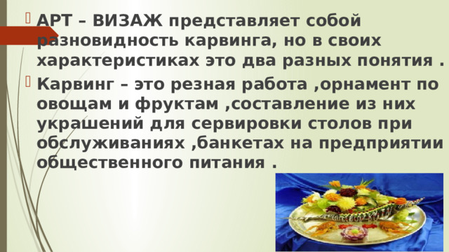 АРТ – ВИЗАЖ представляет собой разновидность карвинга, но в своих характеристиках это два разных понятия . Карвинг – это резная работа ,орнамент по овощам и фруктам ,составление из них украшений для сервировки столов при обслуживаниях ,банкетах на предприятии  общественного питания . 