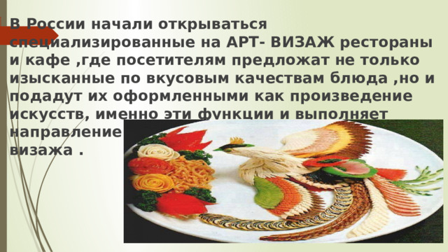 В России начали открываться специализированные на АРТ- ВИЗАЖ рестораны и кафе ,где посетителям предложат не только изысканные по вкусовым качествам блюда ,но и подадут их оформленными как произведение искусств, именно эти функции и выполняет направление кулинарного  визажа . 