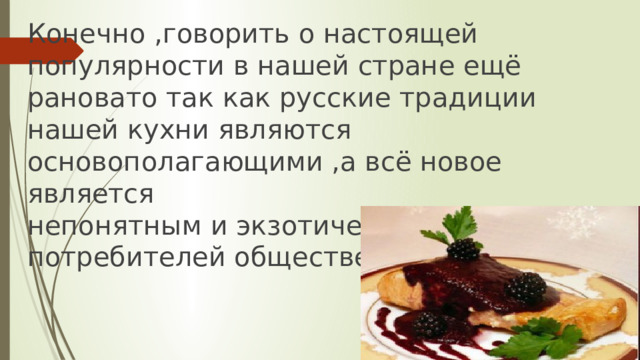 Конечно ,говорить о настоящей популярности в нашей стране ещё рановато так как русские традиции нашей кухни являются основополагающими ,а всё новое является  непонятным и экзотическим для наших потребителей общественного питания . 