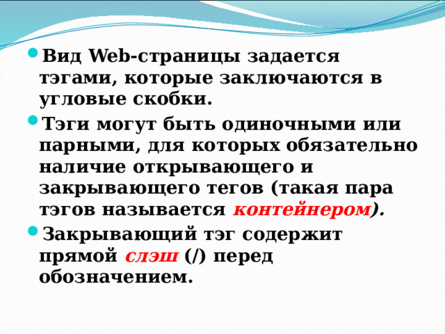 Вид Web-страницы задается тэгами, которые заключаются в угловые скобки. Тэги могут быть одиночными или парными, для которых обязательно наличие открывающего и закрывающего тегов (такая пара тэгов называется контейнером ). Закрывающий тэг содержит прямой слэш (/) перед обозначением. 