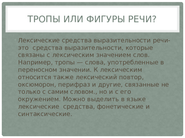Тропы или фигуры речи? Лексические средства выразительности речи- это средства выразительности, которые связаны с лексическим значением слов. Например, тропы — слова, употребленные в переносном значении. К лексическим относится также лексический повтор, оксюморон, перифраз и другие, связанные не только с самим словом., но и с его окружением. Можно выделить в языке лексические средства, фонетические и синтаксические. 
