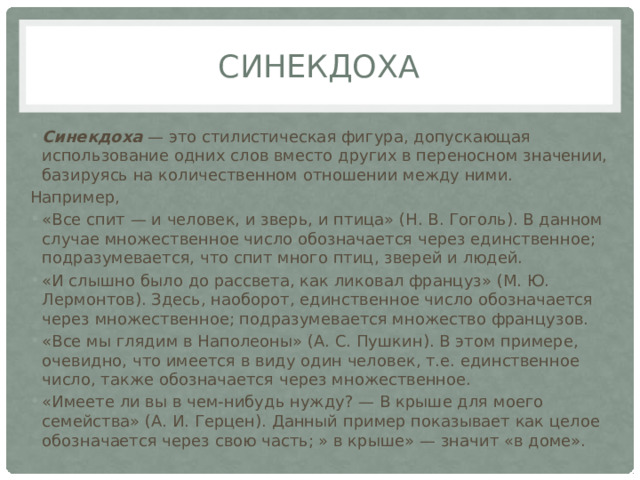 Синекдоха Синекдоха  — это стилистическая фигура, допускающая использование одних слов вместо других в переносном значении, базируясь на количественном отношении между ними. Например, «Все спит — и человек, и зверь, и птица» (Н. В. Гоголь). В данном случае множественное число обозначается через единственное; подразумевается, что спит много птиц, зверей и людей. «И слышно было до рассвета, как ликовал француз» (М. Ю. Лермонтов). Здесь, наоборот, единственное число обозначается через множественное; подразумевается множество французов. «Все мы глядим в Наполеоны» (А. С. Пушкин). В этом примере, очевидно, что имеется в виду один человек, т.е. единственное число, также обозначается через множественное. «Имеете ли вы в чем-нибудь нужду? — В крыше для моего семейства» (А. И. Герцен). Данный пример показывает как целое обозначается через свою часть; » в крыше» — значит «в доме». 