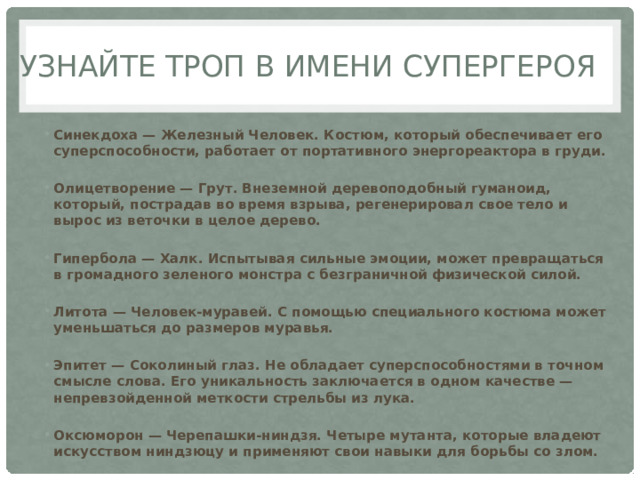 Узнайте троп в имени супергероя Синекдоха — Железный Человек. Костюм, который обеспечивает его суперспособности, работает от портативного энергореактора в груди.   Олицетворение — Грут. Внеземной деревоподобный гуманоид, который, пострадав во время взрыва, регенерировал свое тело и вырос из веточки в целое дерево.   Гипербола — Халк. Испытывая сильные эмоции, может превращаться в громадного зеленого монстра с безграничной физической силой.   Литота — Человек-муравей. С помощью специального костюма может уменьшаться до размеров муравья.   Эпитет — Соколиный глаз. Не обладает суперспособностями в точном смысле слова. Его уникальность заключается в одном качестве — непревзойденной меткости стрельбы из лука.  Оксюморон — Черепашки-ниндзя. Четыре мутанта, которые владеют искусством ниндзюцу и применяют свои навыки для борьбы со злом. 