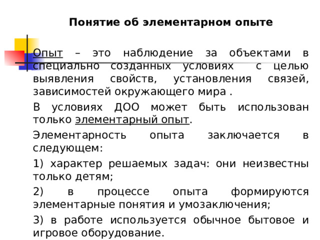 Понятие об элементарном опыте  Опыт – это наблюдение за объектами в специально созданных условиях с целью выявления свойств, установления связей, зависимостей окружающего мира . В условиях ДОО может быть использован только элементарный опыт . Элементарность опыта заключается в следующем: 1) характер решаемых задач: они неизвестны только детям; 2) в процессе опыта формируются элементарные понятия и умозаключения; 3) в работе используется обычное бытовое и игровое оборудование. 