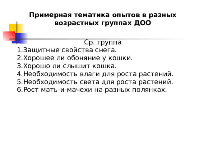Примерная тематика опытов в разных возрастных группах ДОО  Ср. группа Защитные свойства снега. Хорошее ли обоняние у кошки. Хорошо ли слышит кошка. Необходимость влаги для роста растений. Необходимость света для роста растений. Рост мать-и-мачехи на разных полянках. 