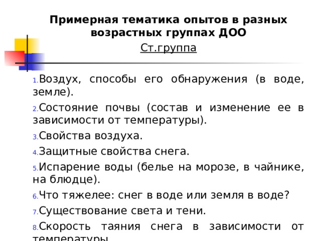 Примерная тематика опытов в разных возрастных группах ДОО Ст.группа  Воздух, способы его обнаружения (в воде, земле). Состояние почвы (состав и изменение ее в зависимости от температуры). Свойства воздуха. Защитные свойства снега. Испарение воды (белье на морозе, в чайнике, на блюдце). Что тяжелее: снег в воде или земля в воде? Существование света и тени. Скорость таяния снега в зависимости от температуры. 
