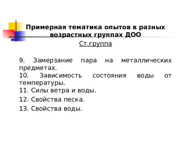 Примерная тематика опытов в разных возрастных группах ДОО Ст.группа  9. Замерзание пара на металлических предметах. 10. Зависимость состояния воды от температуры. 11. Силы ветра и воды. 12. Свойства песка. 13. Свойства воды. 