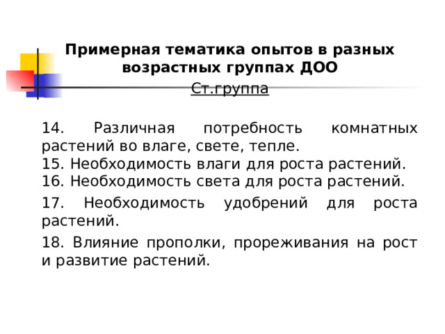 Примерная тематика опытов в разных возрастных группах ДОО Ст.группа  14. Различная потребность комнатных растений во влаге, свете, тепле. 15. Необходимость влаги для роста растений. 16. Необходимость света для роста растений. 17. Необходимость удобрений для роста растений. 18. Влияние прополки, прореживания на рост и развитие растений. 