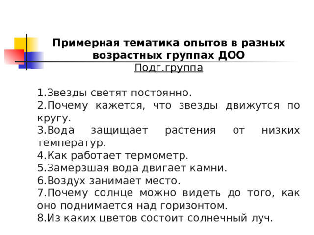 Примерная тематика опытов в разных возрастных группах ДОО Подг.группа  Звезды светят постоянно. Почему кажется, что звезды движутся по кругу. Вода защищает растения от низких температур. Как работает термометр. Замерзшая вода двигает камни. Воздух занимает место. Почему солнце можно видеть до того, как оно поднимается над горизонтом. Из каких цветов состоит солнечный луч. 