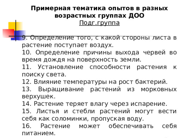 Примерная тематика опытов в разных возрастных группах ДОО Подг.группа 9. Определение того, с какой стороны листа в растение поступает воздух. 10. Определение причины выхода червей во время дождя на поверхность земли. 11. Установление способности растения к поиску света. 12. Влияние температуры на рост бактерий. 13. Выращивание растений из морковных верхушек. 14. Растение теряет влагу через испарение. 15. Листья и стебли растений могут вести себя как соломинки, пропуская воду. 16. Растение может обеспечивать себя питанием. 17. Влияние силы тяжести на рост растений. 18. Выяснение причины храпа человека. 
