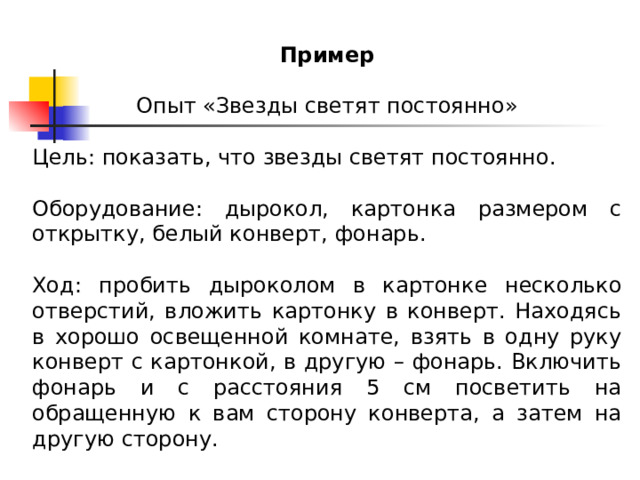 Пример Опыт «Звезды светят постоянно» Цель: показать, что звезды светят постоянно. Оборудование: дырокол, картонка размером с открытку, белый конверт, фонарь. Ход: пробить дыроколом в картонке несколько отверстий, вложить картонку в конверт. Находясь в хорошо освещенной комнате, взять в одну руку конверт с картонкой, в другую – фонарь. Включить фонарь и с расстояния 5 см посветить на обращенную к вам сторону конверта, а затем на другую сторону. 