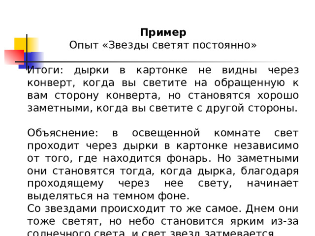 Пример Опыт «Звезды светят постоянно» Итоги: дырки в картонке не видны через конверт, когда вы светите на обращенную к вам сторону конверта, но становятся хорошо заметными, когда вы светите с другой стороны. Объяснение: в освещенной комнате свет проходит через дырки в картонке независимо от того, где находится фонарь. Но заметными они становятся тогда, когда дырка, благодаря проходящему через нее свету, начинает выделяться на темном фоне. Со звездами происходит то же самое. Днем они тоже светят, но небо становится ярким из-за солнечного света, и свет звезд затмевается. 