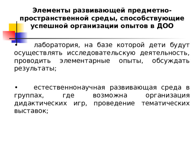 Элементы развивающей предметно-пространственной среды, способствующие успешной организации опытов в ДОО •  лаборатория, на базе которой дети будут осуществлять исследовательскую деятельность, проводить элементарные опыты, обсуждать результаты; •  естественнонаучная развивающая среда в группах, где возможна организация дидактических игр, проведение тематических выставок; 