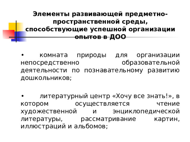 Элементы развивающей предметно-пространственной среды, способствующие успешной организации опытов в ДОО  •  комната природы для организации непосредственно образовательной деятельности по познавательному развитию дошкольников; •  литературный центр «Хочу все знать!», в котором осуществляется чтение художественной и энциклопедической литературы, рассматривание картин, иллюстраций и альбомов;   