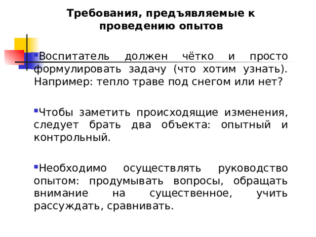 Требования, предъявляемые к проведению опытов Воспитатель должен чётко и просто формулировать задачу (что хотим узнать). Например: тепло траве под снегом или нет?  Чтобы заметить происходящие изменения, следует брать два объекта: опытный и контрольный.  Необходимо осуществлять руководство опытом: продумывать вопросы, обращать внимание на существенное, учить рассуждать, сравнивать. 