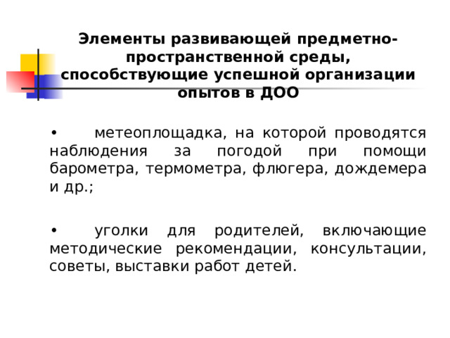 Элементы развивающей предметно-пространственной среды, способствующие успешной организации опытов в ДОО  •  метеоплощадка, на которой проводятся наблюдения за погодой при помощи барометра, термометра, флюгера, дождемера и др.; •  уголки для родителей, включающие методические рекомендации, консультации, советы, выставки работ детей. 
