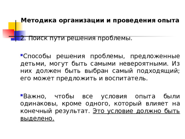 Методика организации и проведения опыта 2. Поиск пути решения проблемы. Способы решения проблемы, предложенные детьми, могут быть самыми невероятными. Из них должен быть выбран самый подходящий; его может предложить и воспитатель.  Важно, чтобы все условия опыта были одинаковы, кроме одного, который влияет на конечный результат. Это условие должно быть выделено. 