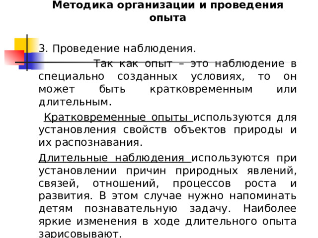 Методика организации и проведения опыта 3. Проведение наблюдения.  Так как опыт – это наблюдение в специально созданных условиях, то он может быть кратковременным или длительным.  Кратковременные опыты используются для установления свойств объектов природы и их распознавания. Длительные наблюдения используются при установлении причин природных явлений, связей, отношений, процессов роста и развития. В этом случае нужно напоминать детям познавательную задачу. Наиболее яркие изменения в ходе длительного опыта зарисовывают. 