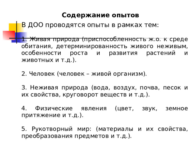 Содержание опытов В ДОО проводятся опыты в рамках тем: 1. Живая природа (приспособленность ж.о. к среде обитания, детерминированность живого неживым, особенности роста и развития растений и животных и т.д.). 2. Человек (человек – живой организм). 3. Неживая природа (вода, воздух, почва, песок и их свойства, круговорот веществ и т.д.). 4. Физические явления (цвет, звук, земное притяжение и т.д.). 5. Рукотворный мир: (материалы и их свойства, преобразования предметов и т.д.). 