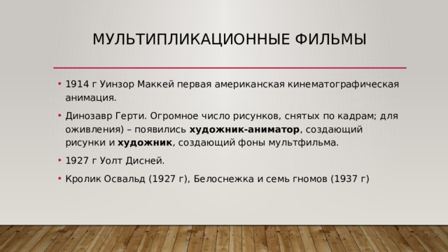 Мультипликационные фильмы 1914 г Уинзор Маккей первая американская кинематографическая анимация. Динозавр Герти. Огромное число рисунков, снятых по кадрам; для оживления) – появились художник-аниматор , создающий рисунки и художник , создающий фоны мультфильма. 1927 г Уолт Дисней. Кролик Освальд (1927 г), Белоснежка и семь гномов (1937 г) 