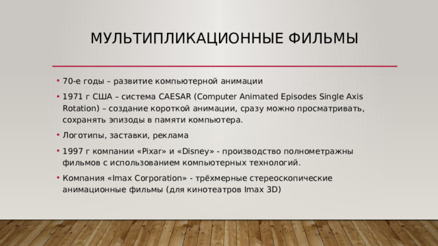 Мультипликационные фильмы 70-е годы – развитие компьютерной анимации 1971 г США – система CAESAR (Computer Animated Episodes Single Axis Rotation) – создание короткой анимации, сразу можно просматривать, сохранять эпизоды в памяти компьютера. Логотипы, заставки, реклама 1997 г компании «Pixar» и «Disney» - производство полнометражны фильмов с использованием компьютерных технологий. Компания «Imax Corporation» - трёхмерные стереоскопические анимационные фильмы (для кинотеатров Imax 3D) 