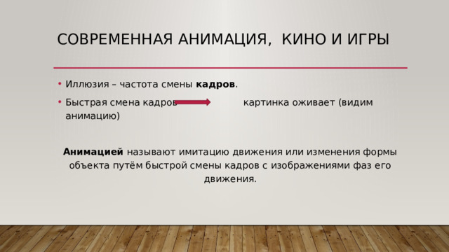 Современная анимация, кино и игры Иллюзия – частота смены кадров . Быстрая смена кадров картинка оживает (видим анимацию) Анимацией называют имитацию движения или изменения формы объекта путём быстрой смены кадров с изображениями фаз его движения. 