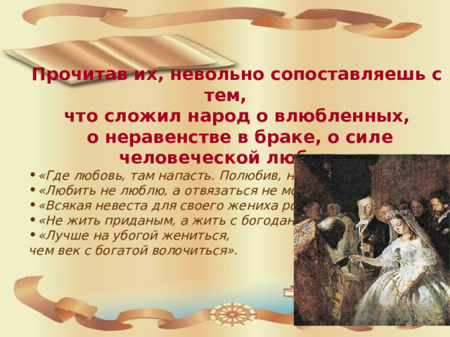 Прочитав их, невольно сопоставляешь с тем, что сложил народ о влюбленных,  о неравенстве в браке, о силе человеческой любви: «Где любовь, там напасть. Полюбив, нагорюешься». «Любить не люблю, а отвязаться не могу». «Всякая невеста для своего жениха родится». «Не жить приданым, а жить с богоданным». «Лучше на убогой жениться, чем век с богатой волочиться».  