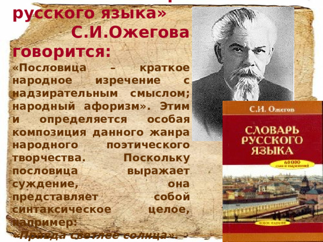 В «Словаре русского языка»  С.И.Ожегова говорится:  «Пословица – краткое народное изречение с надзирательным смыслом; народный афоризм» . Этим и определяется особая композиция данного жанра народного поэтического творчества. Поскольку пословица выражает суждение, она представляет собой синтаксическое целое, например: «Правда светлее солнца» .  