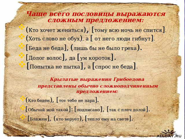 Чаще всего пословицы выражаются сложным предложением : ( Кто хочет жениться ) ,  [ тому всю ночь не спится ] . ( Хоть слово не обух ) , а  [ от него люди гибнут ] . [ Беда не беда ] ,  ( лишь бы не было греха ). [ Долог волос ] , да [ ум короток ] . [ Попытка не пытка ] , а  [ спрос не беда ] . Крылатые выражения Грибоедова  представлены обычно сложноподчиненным предложением: ( Кто беден ), [ тот тебе не пара ] . [ Обычай мой такой ] :  [ подписано ] , [ так с плеч долой ] .  [ Блажен ] , ( кто верует ) ,  [ тепло ему на свете ] .  