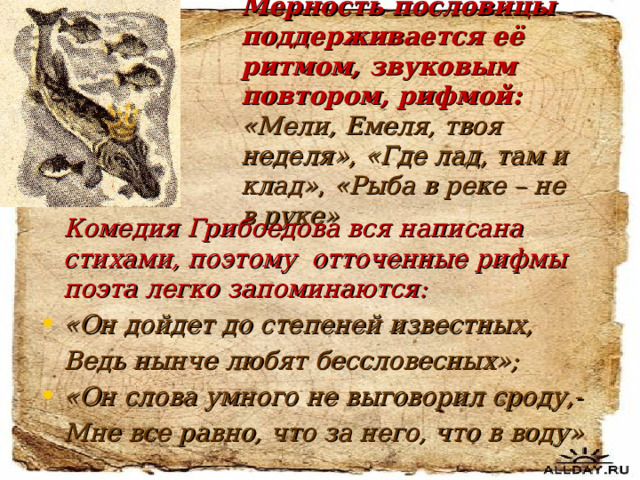 Мерность пословицы поддерживается её ритмом, звуковым повтором, рифмой: «Мели, Емеля, твоя неделя», «Где лад, там и клад» , «Рыба в реке – не в руке»  Комедия Грибоедова вся написана стихами, поэтому отточенные рифмы поэта легко запоминаются: «Он дойдет до степеней известных,  Ведь нынче любят бессловесных»; «Он слова умного не выговорил сроду,-  Мне все равно, что за него, что в воду»  