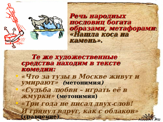 Речь народных пословиц богата образами, метафорами : «Нашла коса на камень».   Те же художественные средства находим в тексте комедии: «Что за тузы в Москве живут и умирают» ( метонимия ) «Судьба любви – играть её в жмурки»  (метонимия) «Три года не писал двух слов!  И грянул вдруг, как с облаков» (сравнение ) 