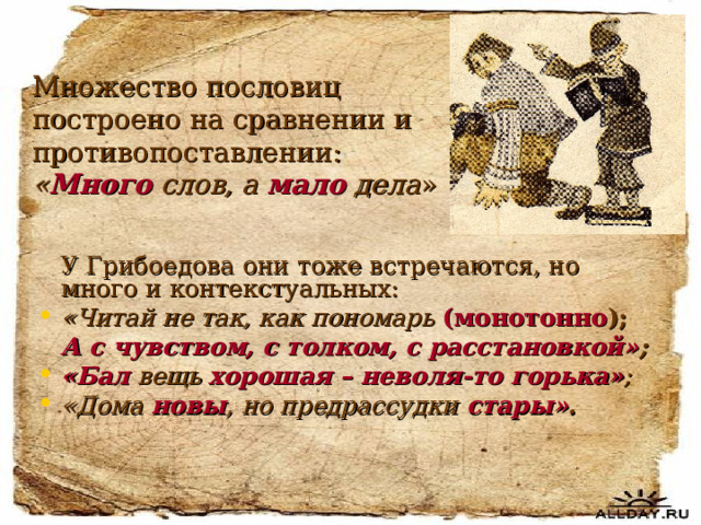 Множество пословиц построено на сравнении и противопоставлении:  « Много слов, а мало  дела »  У Грибоедова они тоже встречаются, но много и контекстуальных: «Читай не так, как пономарь (монотонно );  А с чувством, с толком, с расстановкой» ; «Бал вещь хорошая – неволя-то горька» ; «Дома новы , но предрассудки  стары» . 